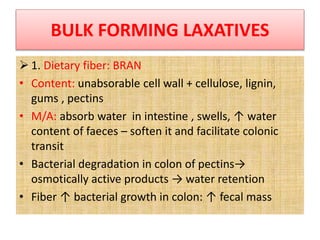 BULK FORMING LAXATIVES
 1. Dietary fiber: BRAN
• Content: unabsorable cell wall + cellulose, lignin,
gums , pectins
• M/A: absorb water in intestine , swells, ↑ water
content of faeces – soften it and facilitate colonic
transit
• Bacterial degradation in colon of pectins→
osmotically active products → water retention
• Fiber ↑ bacterial growth in colon: ↑ fecal mass
 