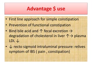 Advantage $ use
• First line approach for simple constipation
• Prevention of functional constipation
• Bind bile acid and ↑ fecal excretion →
degradation of cholesterol in liver ↑→ plasma
LDL ↓
• ↓ recto sigmoid intraluminal pressure: relives
symptom of IBS ( pain , constipation)
 