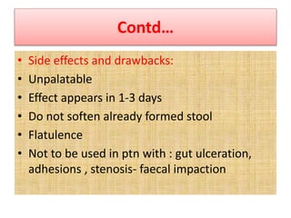 Contd…
• Side effects and drawbacks:
• Unpalatable
• Effect appears in 1-3 days
• Do not soften already formed stool
• Flatulence
• Not to be used in ptn with : gut ulceration,
adhesions , stenosis- faecal impaction
 