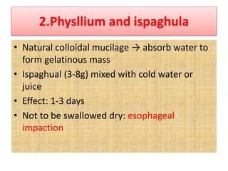 2.Physllium and ispaghula
• Natural colloidal mucilage → absorb water to
form gelatinous mass
• Ispaghual (3-8g) mixed with cold water or
juice
• Effect: 1-3 days
• Not to be swallowed dry: esophageal
impaction
 
