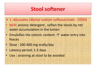 Stool softener
 1. docusates (dioctyl sodium sulfosuccinate : DOSS)
• M/A: anionic detergent , soften the stools by net
water accumulation in the lumen
• Emulsifies the colonic content :↑ water entry into
feaces
• Dose : 100-400 mg orally/day
• Latency period: 1-3 days
• Use : straining at stool to be avoided
 