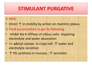 STIMULANT PURGATIVE
 M/A:
• Direct ↑ in motility by action on myentric plexus
 Fluid accumulation in gut by following :
• inhibit Na-K ATPase of villous cells- impairing
electrolyte and water absorption
• ++ adenyl cyclase in crypt cell- ↑ water and
electrolyte secretion
• ↑ PG synthesis in mucosa : ↑ secretion
 
