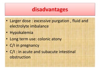disadvantages
• Larger dose : excessive purgation , fluid and
electrolyte imbalance
• Hypokalemia
• Long term use: colonic atony
• C/I in pregnancy
• C/I : in acute and subacute intestinal
obstruction
 