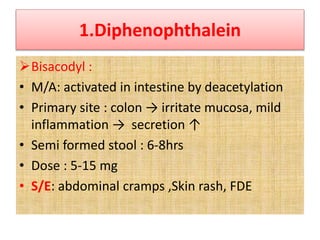 1.Diphenophthalein
Bisacodyl :
• M/A: activated in intestine by deacetylation
• Primary site : colon → irritate mucosa, mild
inflammation → secretion ↑
• Semi formed stool : 6-8hrs
• Dose : 5-15 mg
• S/E: abdominal cramps ,Skin rash, FDE
 