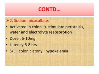 CONTD…
2. Sodium picosulfate:
• Activated in colon → stimulate peristalsis,
water and electrolyte reabsorbtion
• Dose : 5-10mg
• Latency:6-8 hrs
• S/E : colonic atony , hypokalemia
 