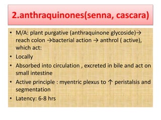 2.anthraquinones(senna, cascara)
• M/A: plant purgative (anthraquinone glycoside)→
reach colon →bacterial action → anthrol ( active),
which act:
• Locally
• Absorbed into circulation , excreted in bile and act on
small intestine
• Active principle : myentric plexus to ↑ peristalsis and
segmentation
• Latency: 6-8 hrs
 