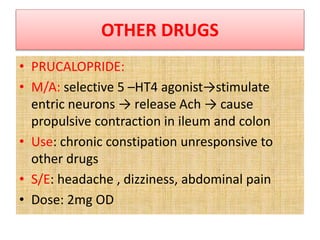 OTHER DRUGS
• PRUCALOPRIDE:
• M/A: selective 5 –HT4 agonist→stimulate
entric neurons → release Ach → cause
propulsive contraction in ileum and colon
• Use: chronic constipation unresponsive to
other drugs
• S/E: headache , dizziness, abdominal pain
• Dose: 2mg OD
 