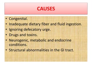 CAUSES
• Congenital.
• Inadequate dietary fiber and fluid ingestion.
• Ignoring defecatory urge.
• Drugs and toxins.
• Neurogenic, metabolic and endocrine
conditions.
• Structural abnormalities in the GI tract.
 