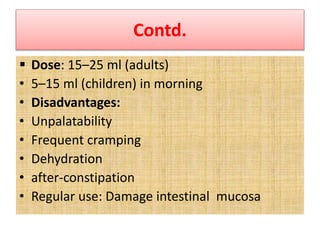 Contd.
 Dose: 15–25 ml (adults)
• 5–15 ml (children) in morning
• Disadvantages:
• Unpalatability
• Frequent cramping
• Dehydration
• after-constipation
• Regular use: Damage intestinal mucosa
 
