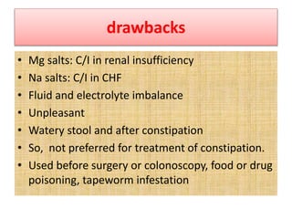 drawbacks
• Mg salts: C/I in renal insufficiency
• Na salts: C/I in CHF
• Fluid and electrolyte imbalance
• Unpleasant
• Watery stool and after constipation
• So, not preferred for treatment of constipation.
• Used before surgery or colonoscopy, food or drug
poisoning, tapeworm infestation
 