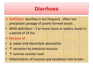 Diarrhoea
 Definition: diarrhea is too frequent , often too
precipitate passage of poorly formed stools .
• WHO definition – 3 or more loose or watery stools in
a period of 24 hrs
 Because of :
• ↓ water and electrolyte absorption
• ↑ secretion by intestinal mucosa
• ↑ luminal osmotic load
• Inflammation of mucosa and exudation into lumen
 