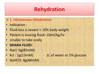 Rehydration
 1. intravenous rehydration:
• Indication :
• Fluid loss is severe > 10% body weight
• Patient is loosing fluid>.10ml/kg/hr
• Unable to take orally
• DHAKA FLUID:
• Nacl: 5g(85mM)
• Kcl : 1g(13mM) 1L of water or 5% glucose
• NaHCO: 4g(48mM)
 