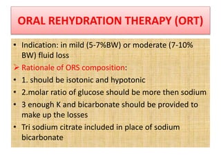 ORAL REHYDRATION THERAPY (ORT)
• Indication: in mild (5-7%BW) or moderate (7-10%
BW) fluid loss
 Rationale of ORS composition:
• 1. should be isotonic and hypotonic
• 2.molar ratio of glucose should be more then sodium
• 3 enough K and bicarbonate should be provided to
make up the losses
• Tri sodium citrate included in place of sodium
bicarbonate
 
