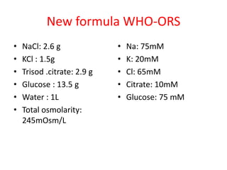 New formula WHO-ORS
• NaCl: 2.6 g
• KCl : 1.5g
• Trisod .citrate: 2.9 g
• Glucose : 13.5 g
• Water : 1L
• Total osmolarity:
245mOsm/L
• Na: 75mM
• K: 20mM
• Cl: 65mM
• Citrate: 10mM
• Glucose: 75 mM
 