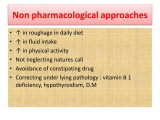 Non pharmacological approaches
• ↑ in roughage in daily diet
• ↑ in fluid intake
• ↑ in physical activity
• Not neglecting natures call
• Avoidance of constipating drug
• Correcting under lying pathology : vitamin B 1
deficiency, hypothyroidism, D.M
 