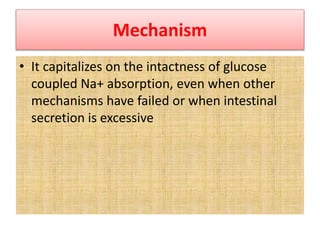 Mechanism
• It capitalizes on the intactness of glucose
coupled Na+ absorption, even when other
mechanisms have failed or when intestinal
secretion is excessive
 