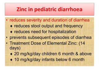 Zinc in pediatric diarrhoea
• reduces severity and duration of diarrhea
 reduces stool output and frequency
 reduces need for hospitalization
• prevents subsequent episodes of diarrhea
• Treatment Dose of Elemental Zinc: (14
days)
 20 mg/kg/day children 6 month & above
 10 mg/kg/day infants below 6 month
 