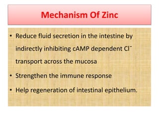 Mechanism Of Zinc
• Reduce fluid secretion in the intestine by
indirectly inhibiting cAMP dependent Cl¯
transport across the mucosa
• Strengthen the immune response
• Help regeneration of intestinal epithelium.
 