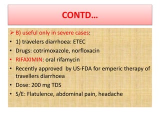 CONTD…
 B) useful only in severe cases:
• 1) travelers diarrhoea: ETEC
• Drugs: cotrimoxazole, norfloxacin
• RIFAXIMIN: oral rifamycin
• Recently approved by US-FDA for emperic therapy of
travellers diarrhoea
• Dose: 200 mg TDS
• S/E: Flatulence, abdominal pain, headache
 