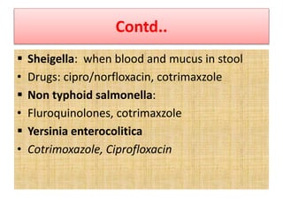 Contd..
 Sheigella: when blood and mucus in stool
• Drugs: cipro/norfloxacin, cotrimaxzole
 Non typhoid salmonella:
• Fluroquinolones, cotrimaxzole
 Yersinia enterocolitica
• Cotrimoxazole, Ciprofloxacin
 