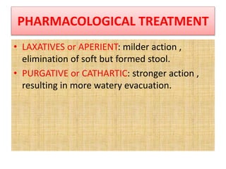 PHARMACOLOGICAL TREATMENT
• LAXATIVES or APERIENT: milder action ,
elimination of soft but formed stool.
• PURGATIVE or CATHARTIC: stronger action ,
resulting in more watery evacuation.
 