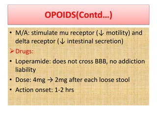 OPOIDS(Contd…)
• M/A: stimulate mu receptor (↓ motility) and
delta receptor (↓ intestinal secretion)
Drugs:
• Loperamide: does not cross BBB, no addiction
liability
• Dose: 4mg → 2mg after each loose stool
• Action onset: 1-2 hrs
 