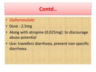 Contd..
• Diphenoxylate:
• Dose : 2.5mg
• Along with atropine (0.025mg): to discourage
abuse potential
• Use: travellers diarrhoea, prevent non specific
diarrhoea.
 