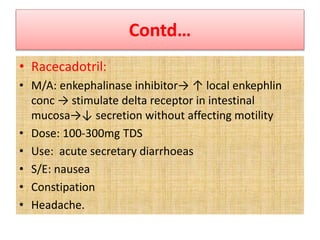 Contd…
• Racecadotril:
• M/A: enkephalinase inhibitor→ ↑ local enkephlin
conc → stimulate delta receptor in intestinal
mucosa→↓ secretion without affecting motility
• Dose: 100-300mg TDS
• Use: acute secretary diarrhoeas
• S/E: nausea
• Constipation
• Headache.
 