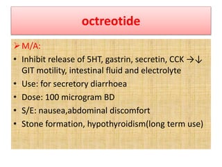 octreotide
M/A:
• Inhibit release of 5HT, gastrin, secretin, CCK →↓
GIT motility, intestinal fluid and electrolyte
• Use: for secretory diarrhoea
• Dose: 100 microgram BD
• S/E: nausea,abdominal discomfort
• Stone formation, hypothyroidism(long term use)
 
