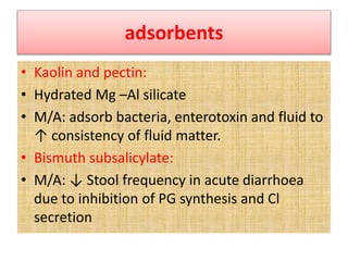 adsorbents
• Kaolin and pectin:
• Hydrated Mg –Al silicate
• M/A: adsorb bacteria, enterotoxin and fluid to
↑ consistency of fluid matter.
• Bismuth subsalicylate:
• M/A: ↓ Stool frequency in acute diarrhoea
due to inhibition of PG synthesis and Cl
secretion
 