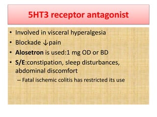 5HT3 receptor antagonist
• Involved in visceral hyperalgesia
• Blockade ↓pain
• Alosetron is used:1 mg OD or BD
• S/E:constipation, sleep disturbances,
abdominal discomfort
– Fatal ischemic colitis has restricted its use
 