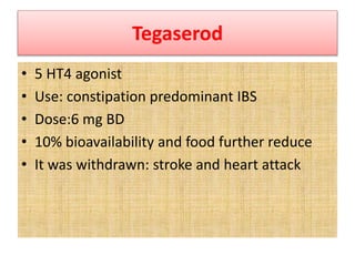 Tegaserod
• 5 HT4 agonist
• Use: constipation predominant IBS
• Dose:6 mg BD
• 10% bioavailability and food further reduce
• It was withdrawn: stroke and heart attack
 