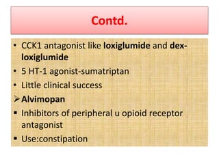 Contd.
• CCK1 antagonist like loxiglumide and dex-
loxiglumide
• 5 HT-1 agonist-sumatriptan
• Little clinical success
Alvimopan
 Inhibitors of peripheral u opioid receptor
antagonist
 Use:constipation
 