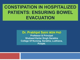 CONSTIPATION IN HOSPITALIZED
PATIENTS: ENSURING BOWEL
EVACUATION
Dr. Prabhjot Saini MSN PhD
Professor & Principal
Shaheed Kartar Singh Sarabha
College Of Nursing, Sarabha, Ludhiana,
Punjab.
 