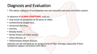 Diagnosis and Evaluation
• The above subtypes of constipation are not mutually exclusive and often coexist .
In absence of ALARM SYMPTOMS, such as :
• new onset of symptoms at 50 years or older,
• unintentional weight loss,
• nocturnal diarrhea,
• anemia,
• bloody stools,
• family history of colon cancer,
• celiac disease, or
• inflammatory bowel disease,
patients can be initiated on an empiric trial of fiber therapy, especially if their
symptoms appear consistent with IBS-C .
13
 