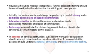 • However, if routine medical therapy fails, further diagnostic testing should
be considered to further determine the etiology of constipation.
• Initially, the evaluation should always be guided by a careful history and a
complete perianal and anoscopic examination.
• Laboratory studies for thyroid hormone and calcium levels
can exclude metabolic etiologies of constipation.
• Endoscopy can evaluate for obstructing colonic lesions, diverticular
strictures, or inflammatory bowel disease.
• In absence of obvious obstruction, subsequent workup of constipation
should attempt to exclude functional constipation. To accomplish this,
patients should undergo anorectal physiology and colonic motility testing.
14
 