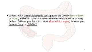• patients with chronic idiopathic constipation are usually female (90%
or more), and often have symptoms from early childhood or puberty
(at least 50%) or problems that start after pelvic surgery, for example,
hysterectomy or childbirth .
18
 