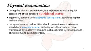 Physical Examination
• During the physical examination, it is important to make a quick
assessment of the patient’s nutritional status.
• In general, patients with idiopathic constipation should not appear
malnourished;
• the appearance of malnutrition should prompt a more extensive
search for a secondary cause, including occult carcinoma, more
widespread dysmotility syndromes such as chronic intestinal pseudo-
obstruction, and eating disorders.
19
 