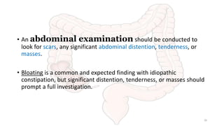 • An abdominal examination should be conducted to
look for scars, any significant abdominal distention, tenderness, or
masses.
• Bloating is a common and expected finding with idiopathic
constipation, but significant distention, tenderness, or masses should
prompt a full investigation.
20
 