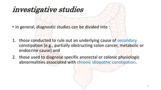 investigative studies
• In general, diagnostic studies can be divided into :
1. those conducted to rule out an underlying cause of secondary
constipation (e.g., partially obstructing colon cancer, metabolic or
endocrine cause) and
2. those used to diagnose specific anorectal or colonic physiologic
abnormalities associated with chronic idiopathic constipation.
22
 