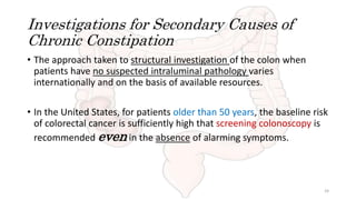 Investigations for Secondary Causes of
Chronic Constipation
• The approach taken to structural investigation of the colon when
patients have no suspected intraluminal pathology varies
internationally and on the basis of available resources.
• In the United States, for patients older than 50 years, the baseline risk
of colorectal cancer is sufficiently high that screening colonoscopy is
recommended even in the absence of alarming symptoms.
24
 