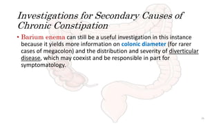 Investigations for Secondary Causes of
Chronic Constipation
• Barium enema can still be a useful investigation in this instance
because it yields more information on colonic diameter (for rarer
cases of megacolon) and the distribution and severity of diverticular
disease, which may coexist and be responsible in part for
symptomatology.
25
 