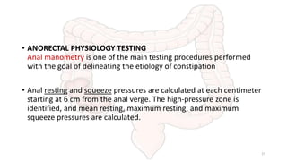 • ANORECTAL PHYSIOLOGY TESTING
Anal manometry is one of the main testing procedures performed
with the goal of delineating the etiology of constipation
• Anal resting and squeeze pressures are calculated at each centimeter
starting at 6 cm from the anal verge. The high-pressure zone is
identified, and mean resting, maximum resting, and maximum
squeeze pressures are calculated.
27
 