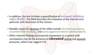 • In addition, the test includes a quantification of rectoanal inhibitory
reflex (RAIR). The RAIR describes the relaxation of the internal anal
sphincter with distension of the rectum.
• Notable causes for absence of the reflex include Hirschsprung disease,
circumferential myotomy, and overly aggressive lateral sphincterotomy .
• Other relevant findings on anorectal manometry in a patient with
constipation may be the presence of elevated resting and squeeze
pressures, which may suggest ODS .
28
 