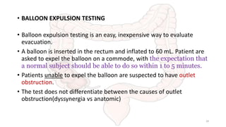 • BALLOON EXPULSION TESTING
• Balloon expulsion testing is an easy, inexpensive way to evaluate
evacuation.
• A balloon is inserted in the rectum and inflated to 60 mL. Patient are
asked to expel the balloon on a commode, with the expectation that
a normal subject should be able to do so within 1 to 5 minutes.
• Patients unable to expel the balloon are suspected to have outlet
obstruction.
• The test does not differentiate between the causes of outlet
obstruction(dyssynergia vs anatomic)
29
 