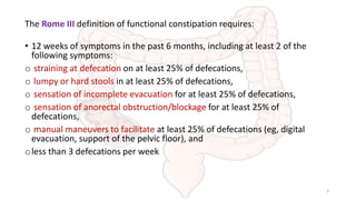 The Rome III definition of functional constipation requires:
• 12 weeks of symptoms in the past 6 months, including at least 2 of the
following symptoms:
o straining at defecation on at least 25% of defecations,
o lumpy or hard stools in at least 25% of defecations,
o sensation of incomplete evacuation for at least 25% of defecations,
o sensation of anorectal obstruction/blockage for at least 25% of
defecations,
o manual maneuvers to facilitate at least 25% of defecations (eg, digital
evacuation, support of the pelvic floor), and
oless than 3 defecations per week
3
 