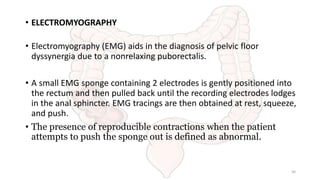 • ELECTROMYOGRAPHY
• Electromyography (EMG) aids in the diagnosis of pelvic floor
dyssynergia due to a nonrelaxing puborectalis.
• A small EMG sponge containing 2 electrodes is gently positioned into
the rectum and then pulled back until the recording electrodes lodges
in the anal sphincter. EMG tracings are then obtained at rest, squeeze,
and push.
• The presence of reproducible contractions when the patient
attempts to push the sponge out is defined as abnormal.
30
 