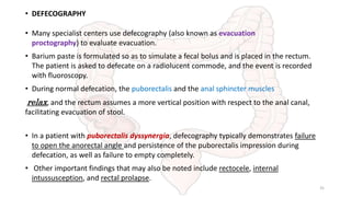 • DEFECOGRAPHY
• Many specialist centers use defecography (also known as evacuation
proctography) to evaluate evacuation.
• Barium paste is formulated so as to simulate a fecal bolus and is placed in the rectum.
The patient is asked to defecate on a radiolucent commode, and the event is recorded
with fluoroscopy.
• During normal defecation, the puborectalis and the anal sphincter muscles
relax, and the rectum assumes a more vertical position with respect to the anal canal,
facilitating evacuation of stool.
• In a patient with puborectalis dyssynergia, defecography typically demonstrates failure
to open the anorectal angle and persistence of the puborectalis impression during
defecation, as well as failure to empty completely.
• Other important findings that may also be noted include rectocele, internal
intussusception, and rectal prolapse.
31
 