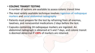 • COLONIC TRANSIT TESTING
A number of options are available to assess colonic transit time
• The most widely available technique involves ingestion of radiopaque
markers and serial abdominal radiography
• Patients must prepare for the test by refraining from all enemas,
laxatives, and nonessential medications 2 days before the test.
• Capsules containing 24 radiopaque markers are ingested. An
abdominal radiograph is obtained at 5 and 7 days, and colonic transit
is deemed abnormal if >30% of markers are retained.
32
 