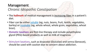 Management
Chronic Idiopathic Constipation
• The hallmark of medical management is increasing fiber in a patient’s
diet.
• Fiber can be either soluble (eg, nuts, beans, fruit, lentils, vegetables,
barley) or insoluble (eg, whole wheat, whole grain, vegetables, wheat
bran).
• Osmotic laxatives are first-line therapy and include polyethylene
glycol (PEG)-based products as well as milk of magnesia.
• Stimulant laxatives, such as bisacodyl (Dulcolax) and senna (Senocot),
should be used with caution due to concern about addiction.
35
 